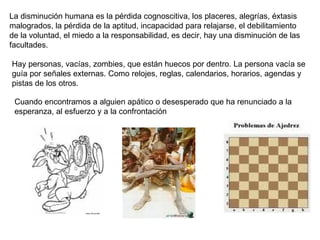 La disminución humana es la pérdida cognoscitiva, los placeres, alegrías, éxtasis malogrados, la pérdida de la aptitud, incapacidad para relajarse, el debilitamiento de la voluntad, el miedo a la responsabilidad, es decir, hay una disminución de las facultades. Hay personas, vacías, zombies, que están huecos por dentro. La persona vacía se guía por señales externas. Como relojes, reglas, calendarios, horarios, agendas y pistas de los otros.  Cuando encontramos a alguien apático o desesperado que ha renunciado a la esperanza, al esfuerzo y a la confrontación  