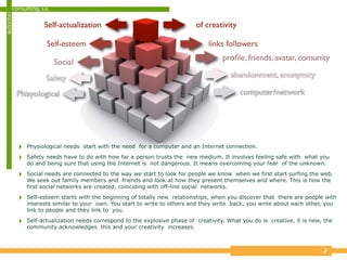 consulting, s.a.
autoritas

                      Self-actualization                                      of creativity

                       Self-esteem                                                 links followers
                                                                                        proﬁle, friends, avatar, comunity
                           Social
                       Safety                                                              abandonment, anonymity

            Phisyological                                                                     computer/network




            ‣   Physiological needs start with the need for a computer and an Internet connection.

            ‣   Safety needs have to do with how far a person trusts the new medium. It involves feeling safe with what you
                do and being sure that using the Internet is not dangerous. It means overcoming your fear of the unknown.

            ‣   Social needs are connected to the way we start to look for people we know when we first start surfing the web.
                We seek out family members and friends and look at how they present themselves and where. This is how the
                first social networks are created, coinciding with off-line social networks.

            ‣   Self-esteem starts with the beginning of totally new relationships, when you discover that there are people with
                interests similar to your own. You start to write to others and they write back, you write about each other, you
                link to people and they link to you.

            ‣   Self-actualization needs correspond to the explosive phase of creativity. What you do is creative, it is new, the
                community acknowledges this and your creativity increases.



                                                                                                                             2
 