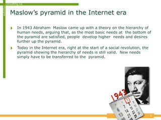 consulting, s.a.
autoritas


            Maslow’s pyramid in the Internet era

            ‣     In 1943 Abraham Maslow came up with a theory on the hierarchy of
                  human needs, arguing that, as the most basic needs at the bottom of
                  the pyramid are satisfied, people develop higher needs and desires
                  further up the pyramid.
            ‣     Today in the Internet era, right at the start of a social revolution, the
                  pyramid showing the hierarchy of needs is still valid. New needs
                  simply have to be transferred to the pyramid.




                                                                      19 43

                                                                                              1
 