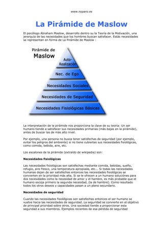www.noparo.es




         La Pirámide de Maslow
El psicólogo Abraham Maslow, desarrollo dentro su la Teoría de la Motivación, una
jerarquía de las necesidades que los hombres buscan satisfacer. Estás necesidades
se representan en forma de La Pirámide de Maslow :




La interpretación de la pirámide nos proporciona la clave de su teoría: Un ser
humano tiende a satisfacer sus necesidades primarias (más bajas en la pirámide),
antes de buscar las de más alto nivel.

Por ejemplo, una persona no busca tener satisfechas de seguridad (por ejemplo,
evitar los peligros del ambiente) si no tiene cubiertas sus necesidades fisiológicas,
como comida, bebida, aire, etc.

Los escalones de la pirámide (extraído de wikipedia) son:

Necesidades fisiológicas

Las necesidades fisiológicas son satisfechas mediante comida, bebidas, sueño,
refugio, aire fresco, una temperatura apropiada, etc... Si todas las necesidades
humanas dejan de ser satisfechas entonces las necesidades fisiológicas se
convierten en la prioridad más alta. Si se le ofrecen a un humano soluciónes para
dos necesidades como la necesidad de amor y el hambre, es más probable que el
humano escoja primero la segunda necesidad, (la de hambre). Como resultado
todos los otros deseos y capacidades pasan a un plano secundario.

Necesidades de seguridad

Cuando las necesidades fisiológicas son satisfechas entonces el ser humano se
vuelve hacia las necesidades de seguridad. La seguridad se convierte en el objetivo
de principal prioridad sobre otros. Una sociedad tiende a proporcionar esta
seguridad a sus miembros. Ejemplos recientes de esa pérdida de seguridad
 