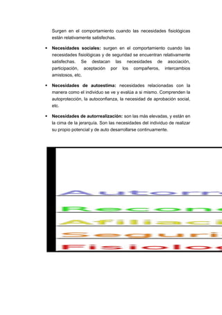 Surgen en el comportamiento cuando las necesidades fisiológicas
están relativamente satisfechas.
 Necesidades sociales: surgen en el comportamiento cuando las
necesidades fisiológicas y de seguridad se encuentran relativamente
satisfechas. Se destacan las necesidades de asociación,
participación, aceptación por los compañeros, intercambios
amistosos, etc.
 Necesidades de autoestima: necesidades relacionadas con la
manera como el individuo se ve y evalúa a si mismo. Comprenden la
autoprotección, la autoconfianza, la necesidad de aprobación social,
etc.
 Necesidades de autorrealización: son las más elevadas, y están en
la cima de la jerarquía. Son las necesidades del individuo de realizar
su propio potencial y de auto desarrollarse continuamente.
 