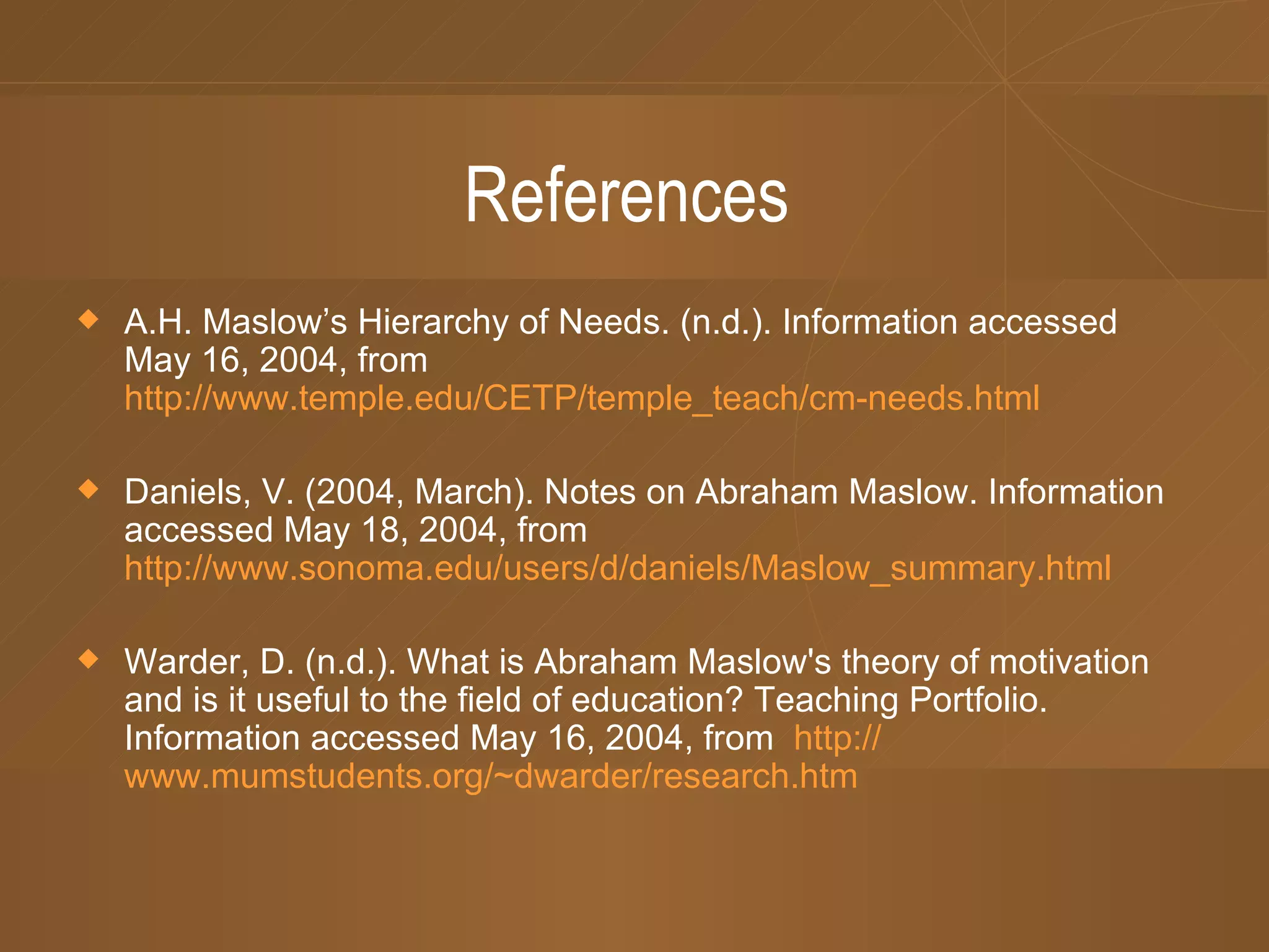 References A.H. Maslow’s Hierarchy of Needs. (n.d.). Information accessed May 16, 2004, from http://www.temple.edu/CETP/temple_teach/cm-needs.html Daniels, V. (2004, March). Notes on Abraham Maslow. Information accessed May 18, 2004, from http://www.sonoma.edu/users/d/daniels/Maslow_summary.html Warder, D. (n.d.). What is Abraham Maslow's theory of motivation and is it useful to the field of education? Teaching Portfolio. Information accessed May 16, 2004, from http:// www.mumstudents.org/~dwarder/research.htm