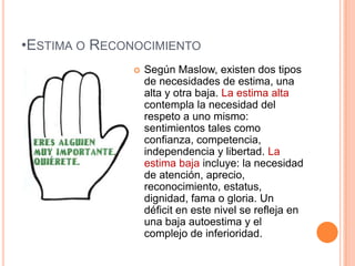 •ESTIMA O RECONOCIMIENTO
                 Según Maslow, existen dos tipos
                  de necesidades de estima, una
                  alta y otra baja. La estima alta
                  contempla la necesidad del
                  respeto a uno mismo:
                  sentimientos tales como
                  confianza, competencia,
                  independencia y libertad. La
                  estima baja incluye: la necesidad
                  de atención, aprecio,
                  reconocimiento, estatus,
                  dignidad, fama o gloria. Un
                  déficit en este nivel se refleja en
                  una baja autoestima y el
                  complejo de inferioridad.
 