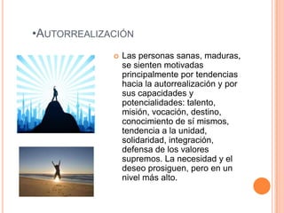 •AUTORREALIZACIÓN
                Las personas sanas, maduras,
                 se sienten motivadas
                 principalmente por tendencias
                 hacia la autorrealización y por
                 sus capacidades y
                 potencialidades: talento,
                 misión, vocación, destino,
                 conocimiento de sí mismos,
                 tendencia a la unidad,
                 solidaridad, integración,
                 defensa de los valores
                 supremos. La necesidad y el
                 deseo prosiguen, pero en un
                 nivel más alto.
 