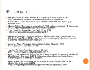 •REFERENCIAS…
   George Boeree “Abraham Maslow”. Psicología online. 18 de enero de 2012.
    <http://www.psicologiaonline.com/ebooks/personalidad/maslow.htm>
   Schultz, Duane, Schultz, Sydney. Teorías de la personalidad. México: Cengage
    Learning,2010.
   Gautier, Rafael. “Teorías de la personalidad”. 2003. webspace.ship.edu .17 de enero de
    2012. ˂http://webspace.ship.edu/cgboer/maslowesp.html˂
   .com." teoria de Maslow. N.p., n.d. Web. 18 Jan 2012.
    <http://motivacionlaboral.galeon.com/teorias.htm>

   Guaramato, Narciso. "mailxmail." Capitulo7:Teoría de la motivación de Maslow. N.p.,
    22012010. Web. 18 Jan 2012. <http://www.mailxmail.com/curso-introduccion-ciencia-
    economica-1/teoria-motivacion-maslow >.

   Anónimo, Maslow "Jerarquía de necesidades", Web. 25 Junio.< 2000
    " www.deepermind.com/20maslow.htm<

    Maslow, Abraham,Piramide de Maslow 24. Abri.
    2003 <www.simplypsychology.org/maslow.html <
   Remo. "¿Qué es la pirámide de las necesidades de Maslow?" 09 de marzo de 2009. El
    Blog Salmón. 18 de enero de 2012 <http://www.elblogsalmon.com/conceptos-de-
    economia/que-es-la-piramide-de-maslow>.
    López, Carlos. "La jerarquía de necesidades de Abraham Maslow." julio de 2001.
    GestioPolis. 18 de enero de 2012
    <http://www.gestiopolis.com/canales/gerencial/articulos/18/jerarquia.htm>.
 