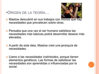 •ORIGEN DE LA TEORÍA…
   Maslow descubrió en sus trabajos con monos que hay
    necesidades que prevalecen sobre otras.

   Pensaba que una vez el ser humano satisface las
    necesidades más básicas podrá desarrollar deseos más
    elevados.

   A partir de esta idea, Maslow creó una jerarquía de
    necesidades.

   Llamo a las necesidades instintoides, porque tienen
    elementos genéticos. Las formas de satisfacer las
    necesidades son aprendidas o influenciadas por lo
    social.
 