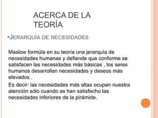 ACERCA DE LA
          TEORÍA
•JERARQUÍA DE NECESIDADES

Maslow formúla en su teoría una jerarquía de
necesidades humanas y defiende que conforme se
satisfacen las necesidades más básicas , los seres
humanos desarrollan necesidades y deseos más
elevados .
Es decir: las necesidades más altas ocupan nuestra
atención sólo cuando se han satisfecho las
necesidades inferiores de la pirámide.
 