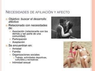 NECESIDADES DE AFILIACIÓN Y AFECTO
   Objetivo: buscar el desarrollo
    afectivo
   Relacionado con necesidades
    de:
     Asociación (relacionarte con los
      demás y ser parte de una
      comunidad)
     Participación
     Aceptación
   Se encuentran en:
       Amistad
       Familia
       Organizaciones sociales
           Trabajo, actividades deportivas,
            culturales y recreativas
       Intimidad sexual
 