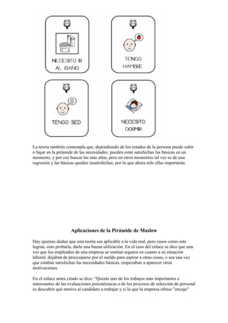 La teoría también contempla que, dependiendo de los estados de la persona puede subir
o bajar en la pirámide de las necesidades: pueden estar satisfechas las básicas en un
momento, y por eso buscar las más altas, pero en otros momentos tal vez se de una
regresión y las básicas queden insatisfechas, por lo que ahora sólo ellas importarán.




                     Aplicaciones de la Pirámide de Maslow

Hay quienes dudan que esta teoría sea aplicable a la vida real, pero casos como este
logran, sino probarla, darle una buena utilización. En el caso del enlace se dice que una
vez que los empleados de una empresa se sentían seguros en cuanto a su situación
laboral, dejaban de preocuparse por el sueldo para aspirar a otras cosas, o sea una vez
que estaban satisfechas las necesidades básicas, empezaban a aparecer otras
motivaciones.

En el enlace antes citado se dice: “Quizás uno de los trabajos más importantes e
interesantes de las evaluaciones psicotécnicas o de los procesos de selección de personal
es descubrir qué motiva al candidato a trabajar y si lo que la empresa ofrece "encaja"
 