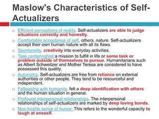 Maslow's Characteristics of Self-
Actualizers
   Efficient perceptions of reality. Self-actualizers are able to judge
    situations correctly and honestly.
   Comfortable acceptance of self, others, nature. Self-actualizers
    accept their own human nature with all its flaws.
   Spontaneity. creativity into everyday activities.
   Task centeringhad a mission to fulfill in life or some task or
    problem outside of themselves to pursue. Humanitarians such
    as Albert Schweitzer and Mother Teresa are considered to have
    possessed this quality.
   Autonomy. Self-actualizers are free from reliance on external
    authorities or other people. They tend to be resourceful and
    independent.
   Fellowship with humanity. felt a deep identification with others
    and the human situation in general.
   Profound interpersonal relationships. The interpersonal
    relationships of self-actualizers are marked by deep loving bonds.
   Non-hostile sense of humor. This refers to the wonderful capacity to
    laugh at oneself.
 