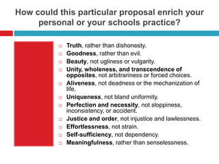 How could this particular proposal enrich your
     personal or your schools practice?

             Truth, rather than dishonesty.
             Goodness, rather than evil.
             Beauty, not ugliness or vulgarity.
             Unity, wholeness, and transcendence of
              opposites, not arbitrariness or forced choices.
             Aliveness, not deadness or the mechanization of
              life.
             Uniqueness, not bland uniformity.
             Perfection and necessity, not sloppiness,
              inconsistency, or accident.
             Justice and order, not injustice and lawlessness.
             Effortlessness, not strain.
             Self-sufficiency, not dependency.
             Meaningfulness, rather than senselessness.
 