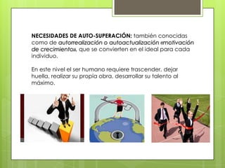 NECESIDADES DE AUTO-SUPERACIÓN: también conocidas
como de autorrealización o autoactualización «motivación
de crecimiento», que se convierten en el ideal para cada
individuo.
En este nivel el ser humano requiere trascender, dejar
huella, realizar su propia obra, desarrollar su talento al
máximo.
 