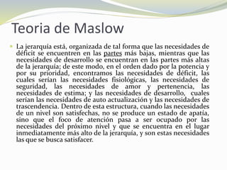 Teoria de Maslow
 La jerarquía está, organizada de tal forma que las necesidades de
déficit se encuentren en las partes más bajas, mientras que las
necesidades de desarrollo se encuentran en las partes más altas
de la jerarquía; de este modo, en el orden dado por la potencia y
por su prioridad, encontramos las necesidades de déficit, las
cuales serían las necesidades fisiológicas, las necesidades de
seguridad, las necesidades de amor y pertenencia, las
necesidades de estima; y las necesidades de desarrollo, cuales
serían las necesidades de auto actualización y las necesidades de
trascendencia. Dentro de esta estructura, cuando las necesidades
de un nivel son satisfechas, no se produce un estado de apatía,
sino que el foco de atención pasa a ser ocupado por las
necesidades del próximo nivel y que se encuentra en el lugar
inmediatamente más alto de la jerarquía, y son estas necesidades
las que se busca satisfacer.
 