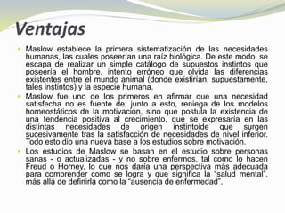 Ventajas
 Maslow establece la primera sistematización de las necesidades
humanas, las cuales poseerían una raíz biológica. De este modo, se
escapa de realizar un simple catálogo de supuestos instintos que
poseería el hombre, intento erróneo que olvida las diferencias
existentes entre el mundo animal (donde existirían, supuestamente,
tales instintos) y la especie humana.
 Maslow fue uno de los primeros en afirmar que una necesidad
satisfecha no es fuente de; junto a esto, reniega de los modelos
homeostáticos de la motivación, sino que postula la existencia de
una tendencia positiva al crecimiento, que se expresaría en las
distintas necesidades de origen instintoide que surgen
sucesivamente tras la satisfacción de necesidades de nivel inferior.
Todo esto dio una nueva base a los estudios sobre motivación.
 Los estudios de Maslow se basan en el estudio sobre personas
sanas - o actualizadas - y no sobre enfermos, tal como lo hacen
Freud o Horney, lo que nos daría una perspectiva más adecuada
para comprender como se logra y que significa la “salud mental”,
más allá de definirla como la “ausencia de enfermedad”.
 