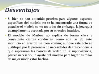 Desventajas
 Si bien se han obtenido pruebas para algunos aspectos
específicos del modelo, no se ha encontrado una forma de
estudiar el modelo como un todo; sin embargo, la jerarquía
es ampliamente aceptada por su atractivo intuitivo.
 El modelo de Maslow no explica de forma clara y
consistente ciertas conductas, como son las de auto
sacrificio en aras de un bien común; aunque este acto se
justifique por la presencia de necesidades de trascendencia
que superarían las básicas de orden de la supervivencia,
parece necesario un ajuste del modelo para lograr asimilar
de mejor modo estos hechos.
 