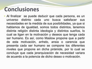 Conclusiones
 Al finalizar se puede deducir que cada persona, es un
universo distinto cada uno busca satisfacer sus
necesidades en la medida de sus posibilidades, ya que si
hablamos de igualdad, somos todos distintos, tenemos
distinta religión distinta ideología y distintos sueños, lo
cual se ligan en la motivación y deseos que tenga cada
ser humano. Es así, como Maslow propone que a partir
de esta motivación, anhelo, ansia o carencia que
presenta cada ser humano se compone los diferentes
niveles que propone en dicha pirámide, por lo cual se
concluye que cada jerarquización de necesidad variara
de acuerdo a la potencia de dicho deseo o motivación.
 