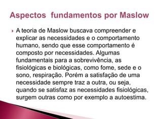  A teoria de Maslow buscava compreender e
explicar as necessidades e o comportamento
humano, sendo que esse comportamento é
composto por necessidades. Algumas
fundamentais para a sobrevivência, as
fisiológicas e biológicas, como fome, sede e o
sono, respiração. Porém a satisfação de uma
necessidade sempre traz a outra, ou seja,
quando se satisfaz as necessidades fisiológicas,
surgem outras como por exemplo a autoestima.
 