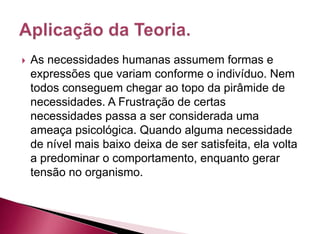  As necessidades humanas assumem formas e
expressões que variam conforme o indivíduo. Nem
todos conseguem chegar ao topo da pirâmide de
necessidades. A Frustração de certas
necessidades passa a ser considerada uma
ameaça psicológica. Quando alguma necessidade
de nível mais baixo deixa de ser satisfeita, ela volta
a predominar o comportamento, enquanto gerar
tensão no organismo.
 