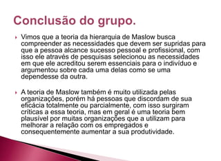 Vimos que a teoria da hierarquia de Maslow busca
compreender as necessidades que devem ser supridas para
que a pessoa alcance sucesso pessoal e profissional, com
isso ele através de pesquisas selecionou as necessidades
em que ele acreditou serem essenciais para o indivíduo e
argumentou sobre cada uma delas como se uma
dependesse da outra.
 A teoria de Maslow também é muito utilizada pelas
organizações, porém há pessoas que discordam de sua
eficácia totalmente ou parcialmente, com isso surgiram
críticas a essa teoria, mas em geral é uma teoria bem
plausível por muitas organizações que a utilizam para
melhorar a relação com os empregados e
consequentemente aumentar a sua produtividade.
 
