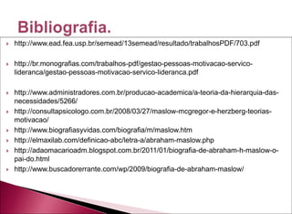  http://www.ead.fea.usp.br/semead/13semead/resultado/trabalhosPDF/703.pdf
 http://br.monografias.com/trabalhos-pdf/gestao-pessoas-motivacao-servico-
lideranca/gestao-pessoas-motivacao-servico-lideranca.pdf
 http://www.administradores.com.br/producao-academica/a-teoria-da-hierarquia-das-
necessidades/5266/
 http://consultapsicologo.com.br/2008/03/27/maslow-mcgregor-e-herzberg-teorias-
motivacao/
 http://www.biografiasyvidas.com/biografia/m/maslow.htm
 http://elmaxilab.com/definicao-abc/letra-a/abraham-maslow.php
 http://adaomacarioadm.blogspot.com.br/2011/01/biografia-de-abraham-h-maslow-o-
pai-do.html
 http://www.buscadorerrante.com/wp/2009/biografia-de-abraham-maslow/
 