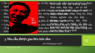 Tâm lý học tham vấn - Maslow
10
• Do con người là thành viên của xã hội nên họ cần nằm trong xã hội và được
người khác thừa nhận.
• Nhu cầu này bắt nguồn từ những tình cảm của con người đối với sự lo sợ bị cô
độc, bị coi thường, bị buồn chán, mong muốn được hòa nhập, lòng tin, lòng
trung thành giữa con người với nhau.
• Nội dung của nhu cầu này phong phú, tế nhị, phức tạp hơn.
• Lòng thương, tình bạn, tình yêu, tình thân ái là nội dung lý lưởng mà nhu cầu
về quan hệ và được thừa nhận luôn theo đuổi. Nó thể hiện tầm quan trọng của
tình cảm con người trong quá trình phát triển của nhân loại
 Nếu nhu cầu này không được
thỏa mãn, đáp ứng , nó cố thể
gây ra bệnh trầm trọng về tinh
thần , thần kinh.
 Nhiều nghiên cứu cho thấy ,
những người sống độc thân
thường hay có bệnh về tiêu
hóa,thần kinh hô hấp hơn những
người sống với gia đình
3. Nhu cầu được giao lưu tình cảm
(love/belonging needs)
 