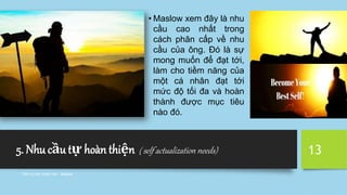 5. Nhu cầu tự hoàn thiện ( self actualization needs)
Tâm lý học tham vấn - Maslow
13
• Maslow xem đây là nhu
cầu cao nhất trong
cách phân cấp về nhu
cầu của ông. Đó là sự
mong muốn để đạt tới,
làm cho tiềm năng của
một cá nhân đạt tới
mức độ tối đa và hoàn
thành được mục tiêu
nào đó.
 