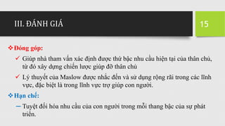 III. ĐÁNH GIÁ
Đóng góp:
 Giúp nhà tham vấn xác định được thứ bậc nhu cầu hiện tại của thân chủ,
từ đó xây dựng chiến lược giúp đỡ thân chủ
 Lý thuyết của Maslow được nhắc đến và sử dụng rộng rãi trong các lĩnh
vực, đặc biệt là trong lĩnh vực trợ giúp con người.
Hạn chế:
─ Tuyệt đối hóa nhu cầu của con người trong mỗi thang bậc của sự phát
triển.
15
 
