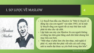 I. SƠ LƯỢC VỀ MASLOW
Tâm lý học tham vấn - Maslow
4
› Lý thuyết ban đầu của Maslow là "Một lý thuyết về
động lực của con người" vào năm 1943, nó là một
lý thuyết rằng con người tất cả mọi thứ làm xuất
phát từ nhu cầu vật chất.
› Lập luận sau này của Maslow là con người không
có động lực đơn giản bằng cách đói khát nhưng bởi
mục tiêu cao hơn.
› “Một nhạc sĩ phải làm cho âm nhạc, một nghệ sĩ
phải vẽ, một nhà thơ phải viết nếu cái cuối cùng
anh ta muốn đạt được sự yên bình trong tâm hồn”.
 