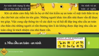 2. Nhu cầu an toàn - an ninh
Tâm lý học tham vấn - Maslow
8
An ninh và an
toàn có nghĩa
là một môi
trường không
nguy hiểm, có
lợi cho sự phát
triển liên tục
và lành mạnh
của con người.
An toàn sinh mạng là nhu
cầu cơ bản nhất, là tiền đề
cho các nội dung khác
như an toàn lao động, an
toàn môi trường, an toàn
nghề nghiệp, an toàn kinh
tế, an toàn ở và đi lại, an
toàn tâm lý, an toàn nhân
sự,…
Khi cá nhân cảm thấy bất ổn họ có thể tìm kiếm sự an toàn về mặt tinh thần từ sự
che chở bởi các niềm tin tôn giáo. Những người khác tìm đến nhà tham vấn để được
trợ giúp. Việc cung cấp thông tin về các dịch vụ xã hội để đáp ứng nhu cầu an toàn
cho thân chủ những người có tổn thương tâm lí do không được đáp ứng nhu cầu an
toàn cũng là trách nhiệm của nhà tham vấn.
 
