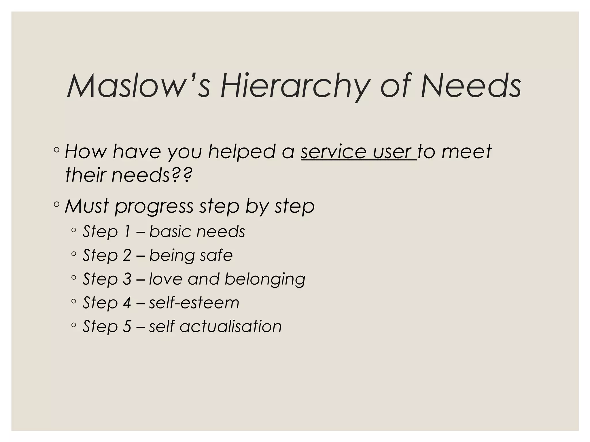 Maslow’s Hierarchy of Needs
◦ How have you helped a service user to meet
their needs??
◦ Must progress step by step
◦ Step 1 – basic needs
◦ Step 2 – being safe
◦ Step 3 – love and belonging
◦ Step 4 – self-esteem
◦ Step 5 – self actualisation
 
