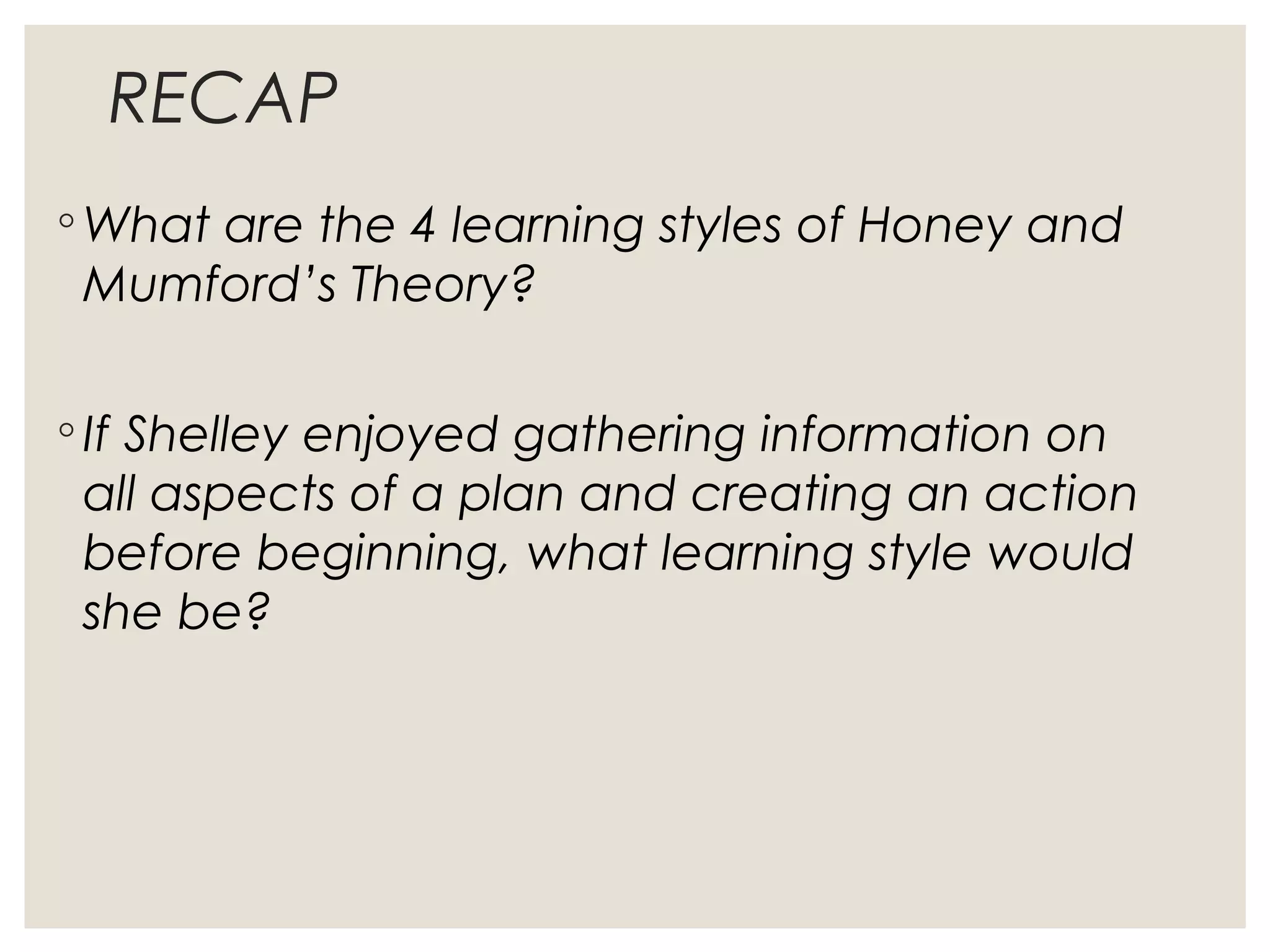 RECAP
◦ What are the 4 learning styles of Honey and
Mumford’s Theory?
◦ If Shelley enjoyed gathering information on
all aspects of a plan and creating an action
before beginning, what learning style would
she be?
 