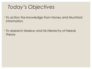 Today’s Objectives
◦ To action the knowledge from Honey and Mumford
information.
◦ To research Maslow and his Hierarchy of Needs
theory
 