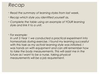 Recap
◦ Read the summary of learning styles from last week.
◦ Recap which style you identified yourself as.
◦ Complete the table using an example of YOUR learning
style and link it to a unit.
◦ For example:
In unit 5 Year 1 we conducted a practical experiment into
homeostasis during exercise. I found my learning successful
with this task as my activist learning style was initiated. I
was hands on with equipment and can still remember how
to take the body measurements. This will assist me in the
future as I want to be a nurse, taking physical
measurements will be a job requirement.
 