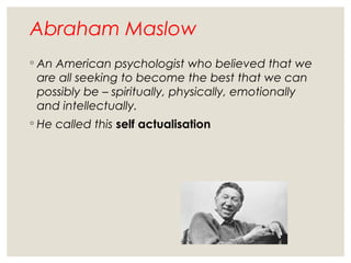 Abraham Maslow
◦ An American psychologist who believed that we
are all seeking to become the best that we can
possibly be – spiritually, physically, emotionally
and intellectually.
◦ He called this self actualisation
 
