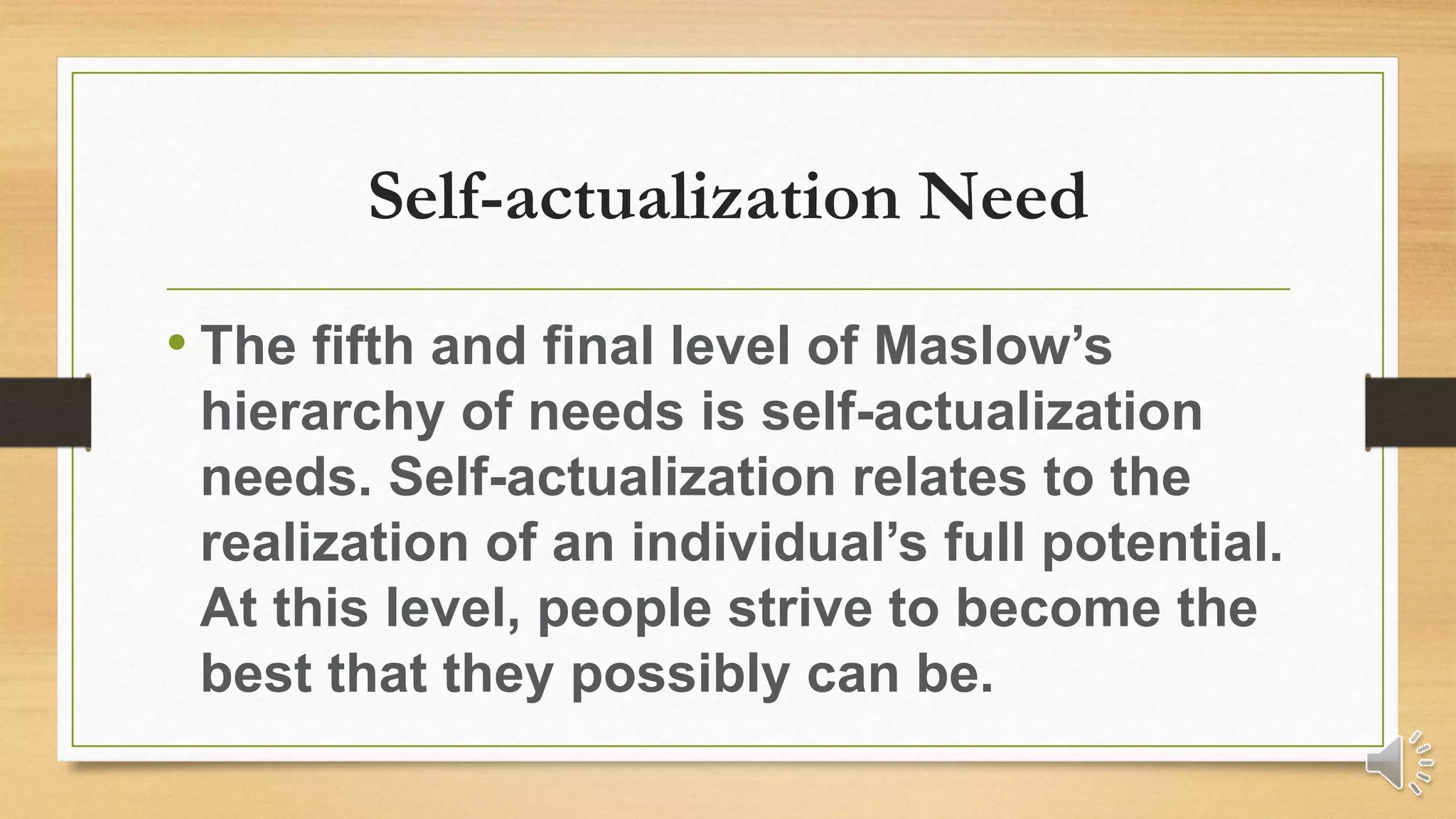 Self-actualization Need
• The fifth and final level of Maslow’s
hierarchy of needs is self-actualization
needs. Self-actualization relates to the
realization of an individual’s full potential.
At this level, people strive to become the
best that they possibly can be.
 