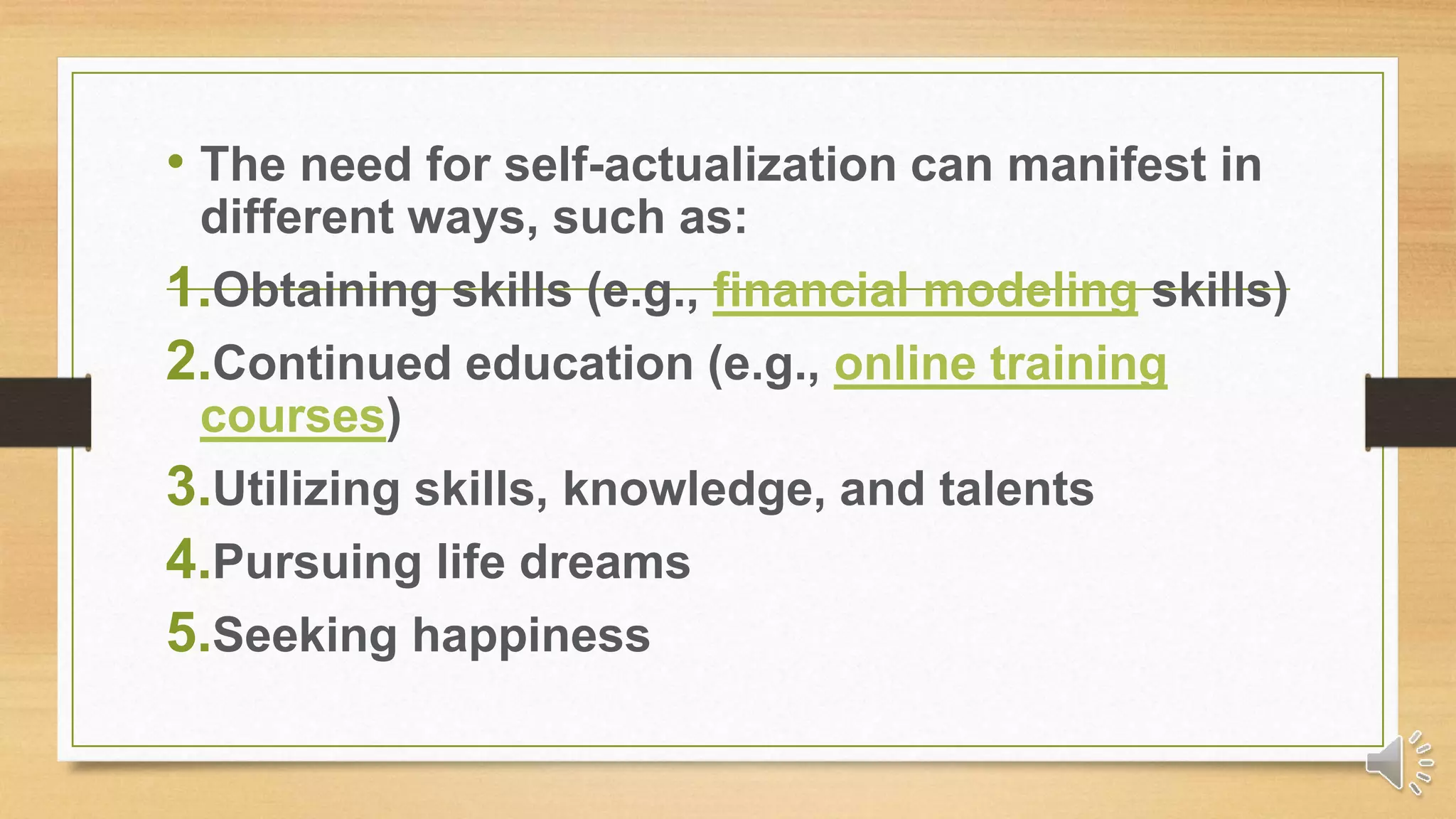 • The need for self-actualization can manifest in
different ways, such as:
1.Obtaining skills (e.g., financial modeling skills)
2.Continued education (e.g., online training
courses)
3.Utilizing skills, knowledge, and talents
4.Pursuing life dreams
5.Seeking happiness
 