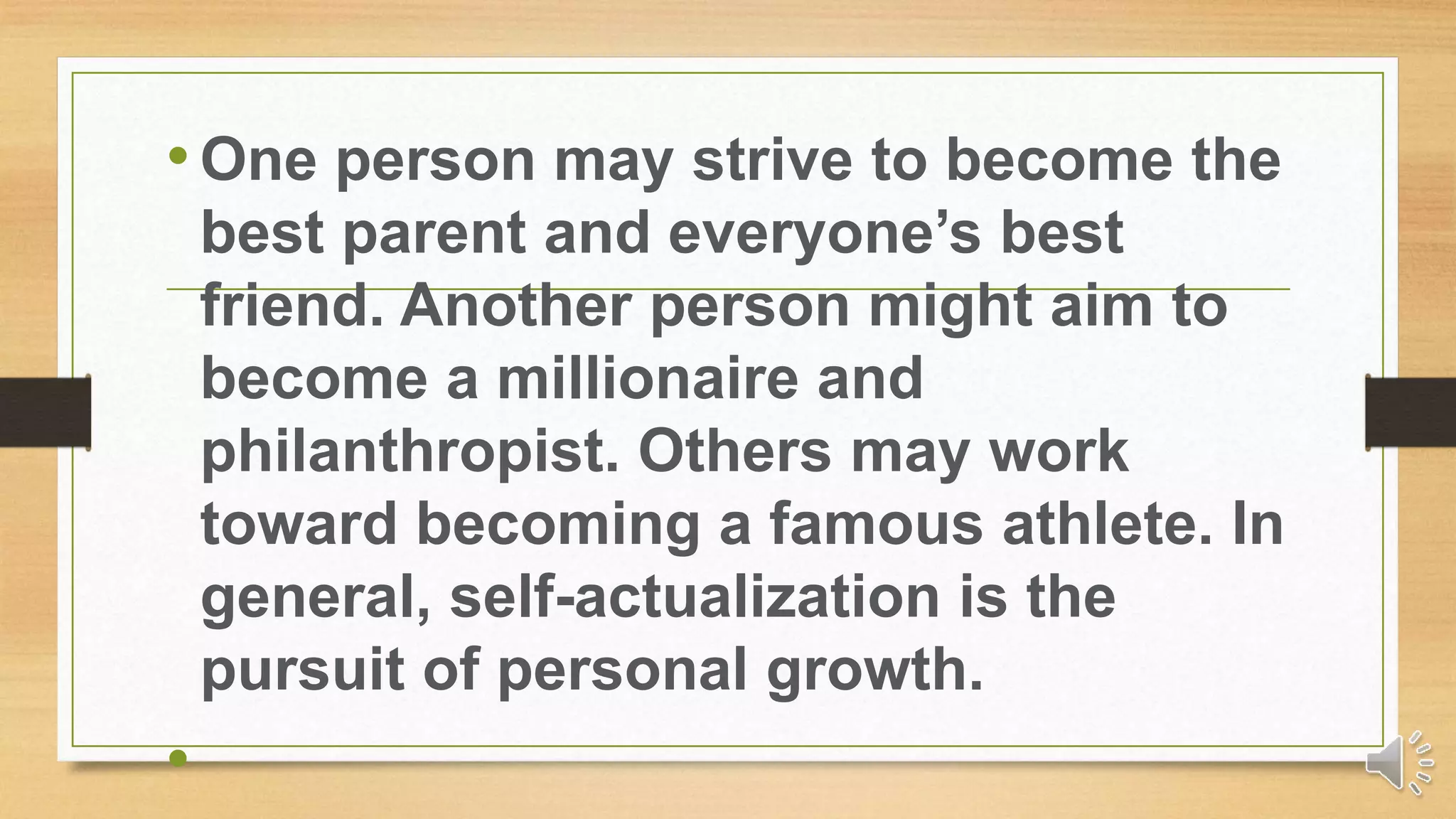 •One person may strive to become the
best parent and everyone’s best
friend. Another person might aim to
become a millionaire and
philanthropist. Others may work
toward becoming a famous athlete. In
general, self-actualization is the
pursuit of personal growth.
•
 