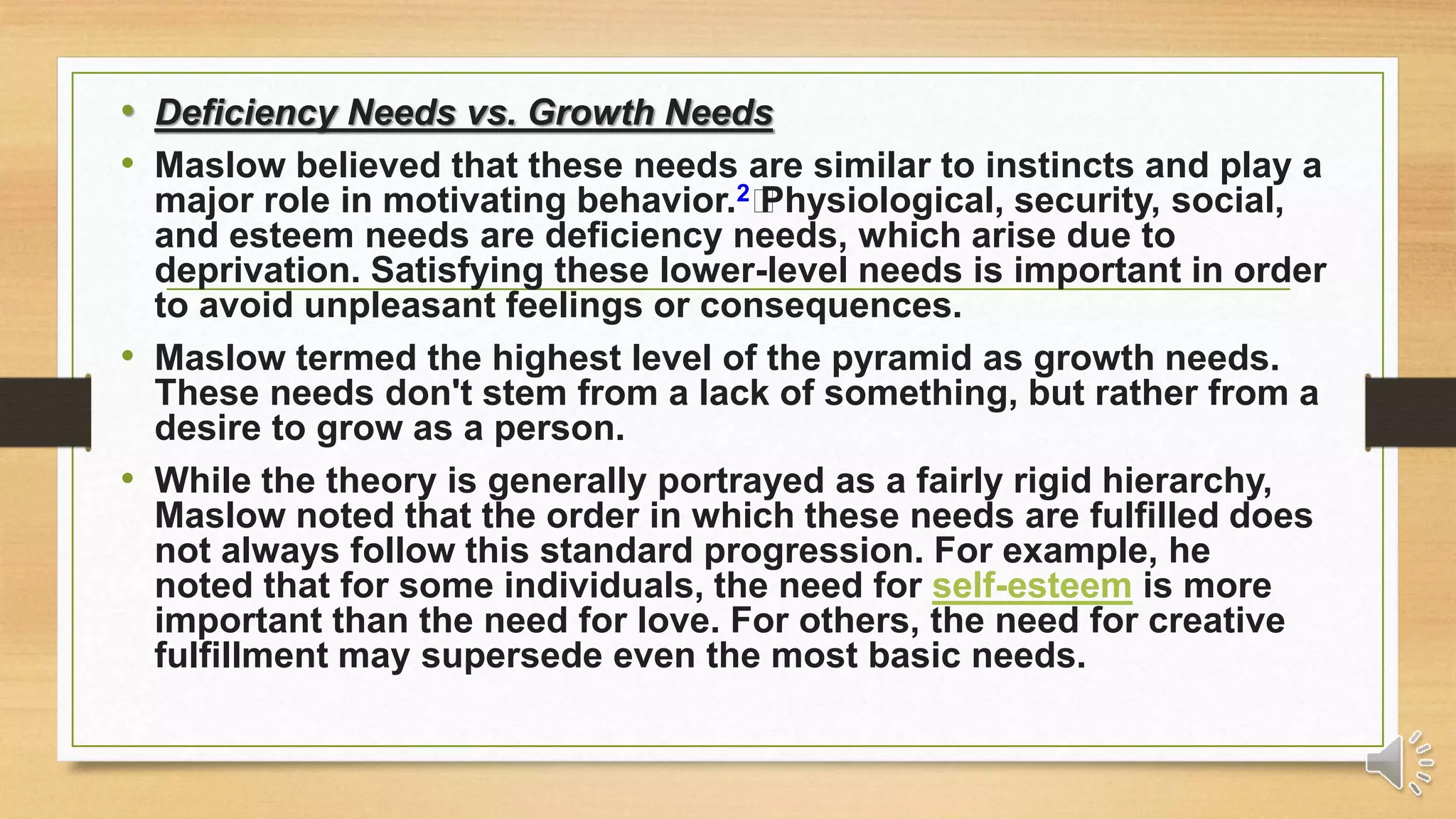 • Deficiency Needs vs. Growth Needs
• Maslow believed that these needs are similar to instincts and play a
major role in motivating behavior.2﻿Physiological, security, social,
and esteem needs are deficiency needs, which arise due to
deprivation. Satisfying these lower-level needs is important in order
to avoid unpleasant feelings or consequences.
• Maslow termed the highest level of the pyramid as growth needs.
These needs don't stem from a lack of something, but rather from a
desire to grow as a person.
• While the theory is generally portrayed as a fairly rigid hierarchy,
Maslow noted that the order in which these needs are fulfilled does
not always follow this standard progression. For example, he
noted that for some individuals, the need for self-esteem is more
important than the need for love. For others, the need for creative
fulfillment may supersede even the most basic needs.
 