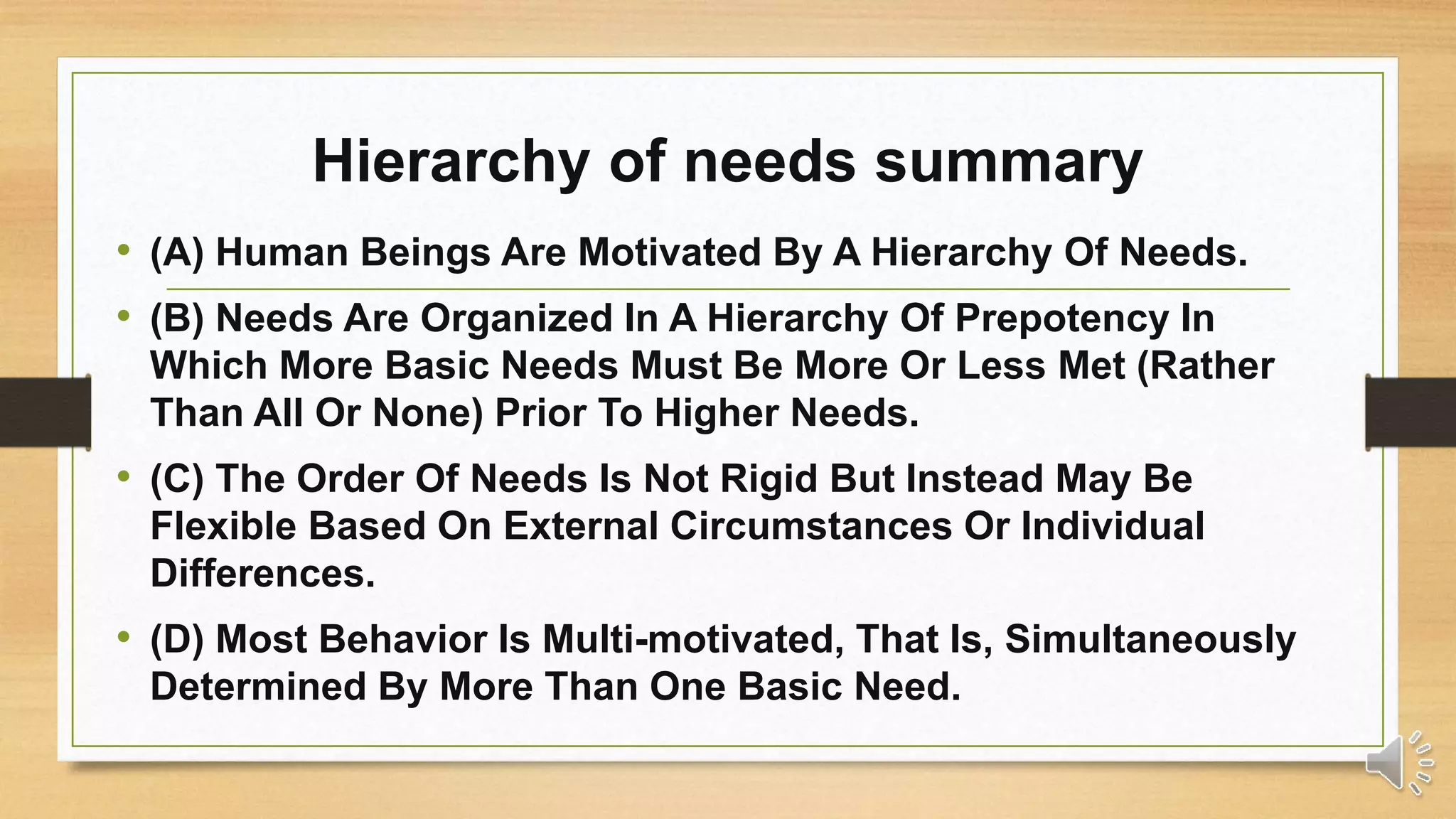 Hierarchy of needs summary
• (A) Human Beings Are Motivated By A Hierarchy Of Needs.
• (B) Needs Are Organized In A Hierarchy Of Prepotency In
Which More Basic Needs Must Be More Or Less Met (Rather
Than All Or None) Prior To Higher Needs.
• (C) The Order Of Needs Is Not Rigid But Instead May Be
Flexible Based On External Circumstances Or Individual
Differences.
• (D) Most Behavior Is Multi-motivated, That Is, Simultaneously
Determined By More Than One Basic Need.
 