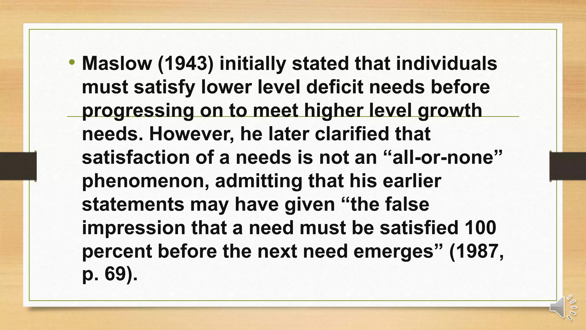 • Maslow (1943) initially stated that individuals
must satisfy lower level deficit needs before
progressing on to meet higher level growth
needs. However, he later clarified that
satisfaction of a needs is not an “all-or-none”
phenomenon, admitting that his earlier
statements may have given “the false
impression that a need must be satisfied 100
percent before the next need emerges” (1987,
p. 69).
 