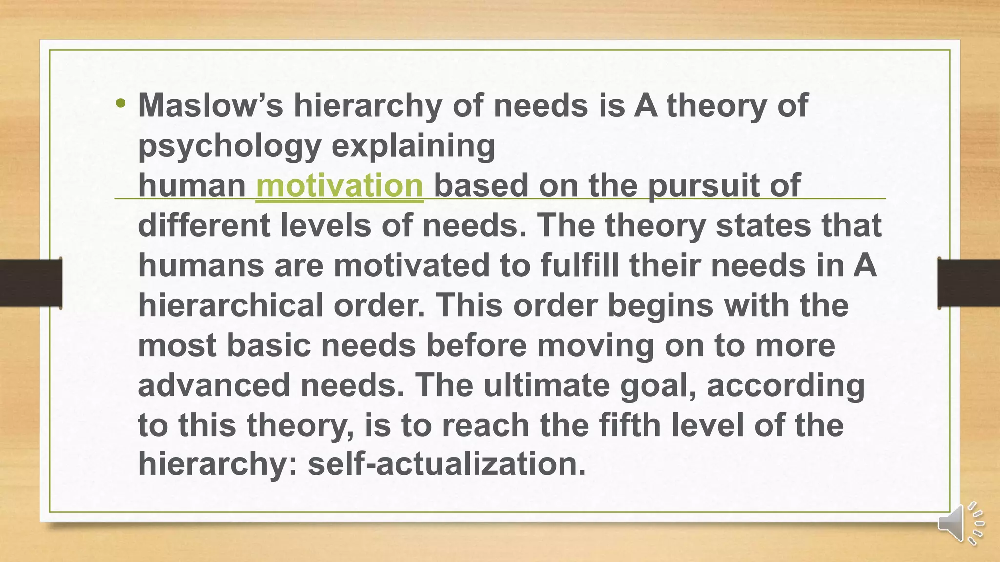 • Maslow’s hierarchy of needs is A theory of
psychology explaining
human motivation based on the pursuit of
different levels of needs. The theory states that
humans are motivated to fulfill their needs in A
hierarchical order. This order begins with the
most basic needs before moving on to more
advanced needs. The ultimate goal, according
to this theory, is to reach the fifth level of the
hierarchy: self-actualization.
 
