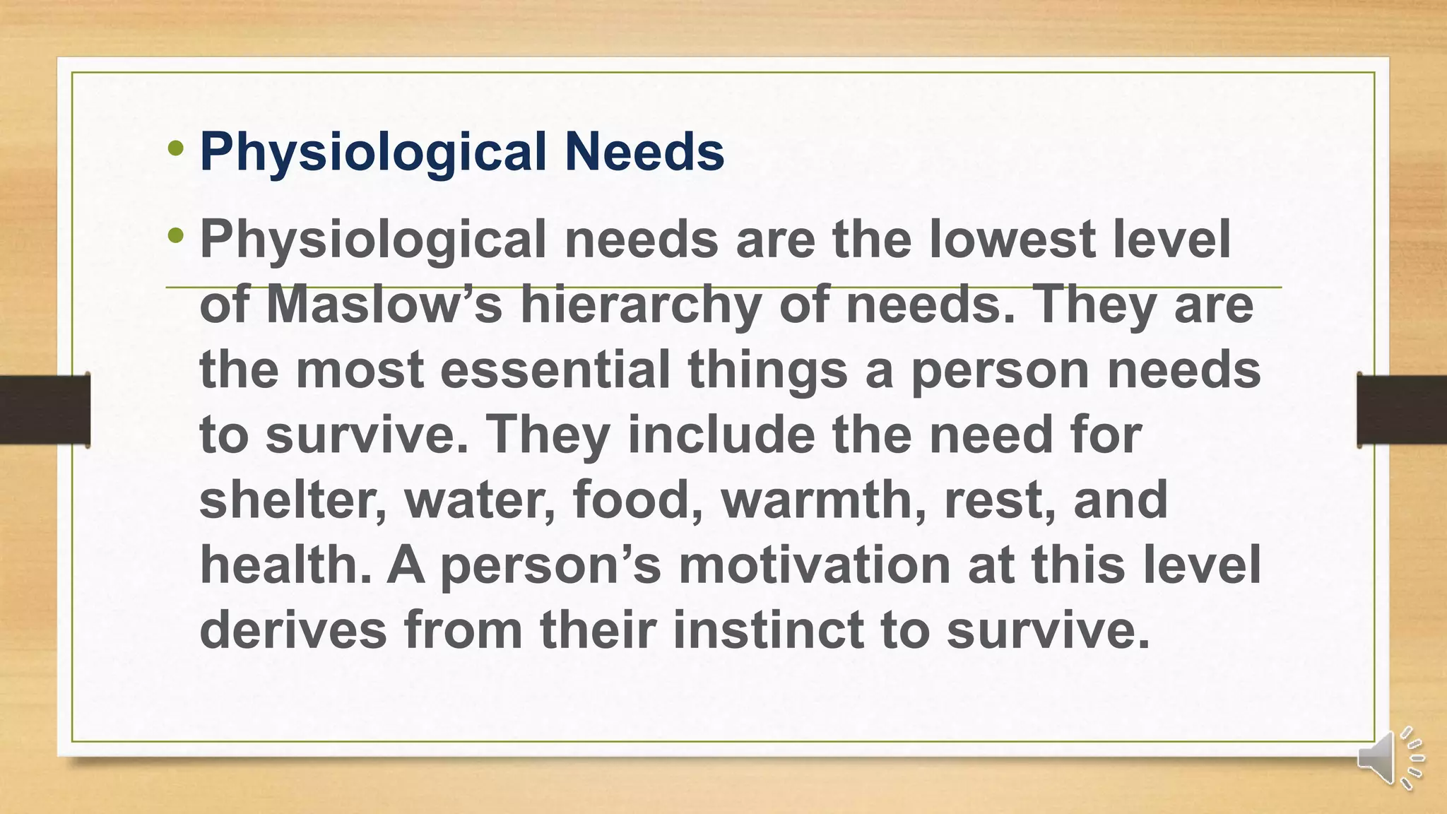 • Physiological Needs
• Physiological needs are the lowest level
of Maslow’s hierarchy of needs. They are
the most essential things a person needs
to survive. They include the need for
shelter, water, food, warmth, rest, and
health. A person’s motivation at this level
derives from their instinct to survive.
 
