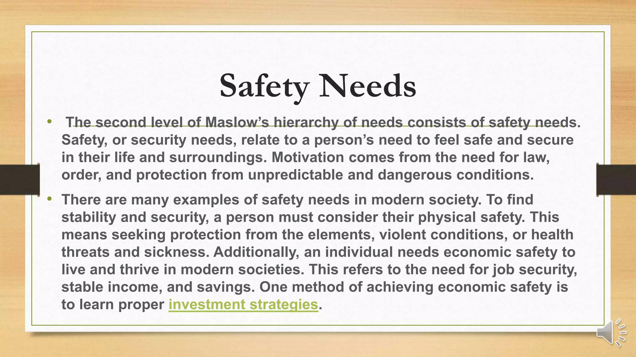 Safety Needs
• The second level of Maslow’s hierarchy of needs consists of safety needs.
Safety, or security needs, relate to a person’s need to feel safe and secure
in their life and surroundings. Motivation comes from the need for law,
order, and protection from unpredictable and dangerous conditions.
• There are many examples of safety needs in modern society. To find
stability and security, a person must consider their physical safety. This
means seeking protection from the elements, violent conditions, or health
threats and sickness. Additionally, an individual needs economic safety to
live and thrive in modern societies. This refers to the need for job security,
stable income, and savings. One method of achieving economic safety is
to learn proper investment strategies.
 