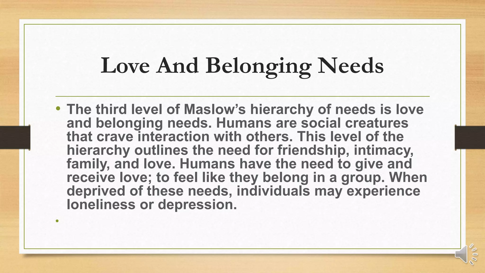 Love And Belonging Needs
• The third level of Maslow’s hierarchy of needs is love
and belonging needs. Humans are social creatures
that crave interaction with others. This level of the
hierarchy outlines the need for friendship, intimacy,
family, and love. Humans have the need to give and
receive love; to feel like they belong in a group. When
deprived of these needs, individuals may experience
loneliness or depression.
•
 