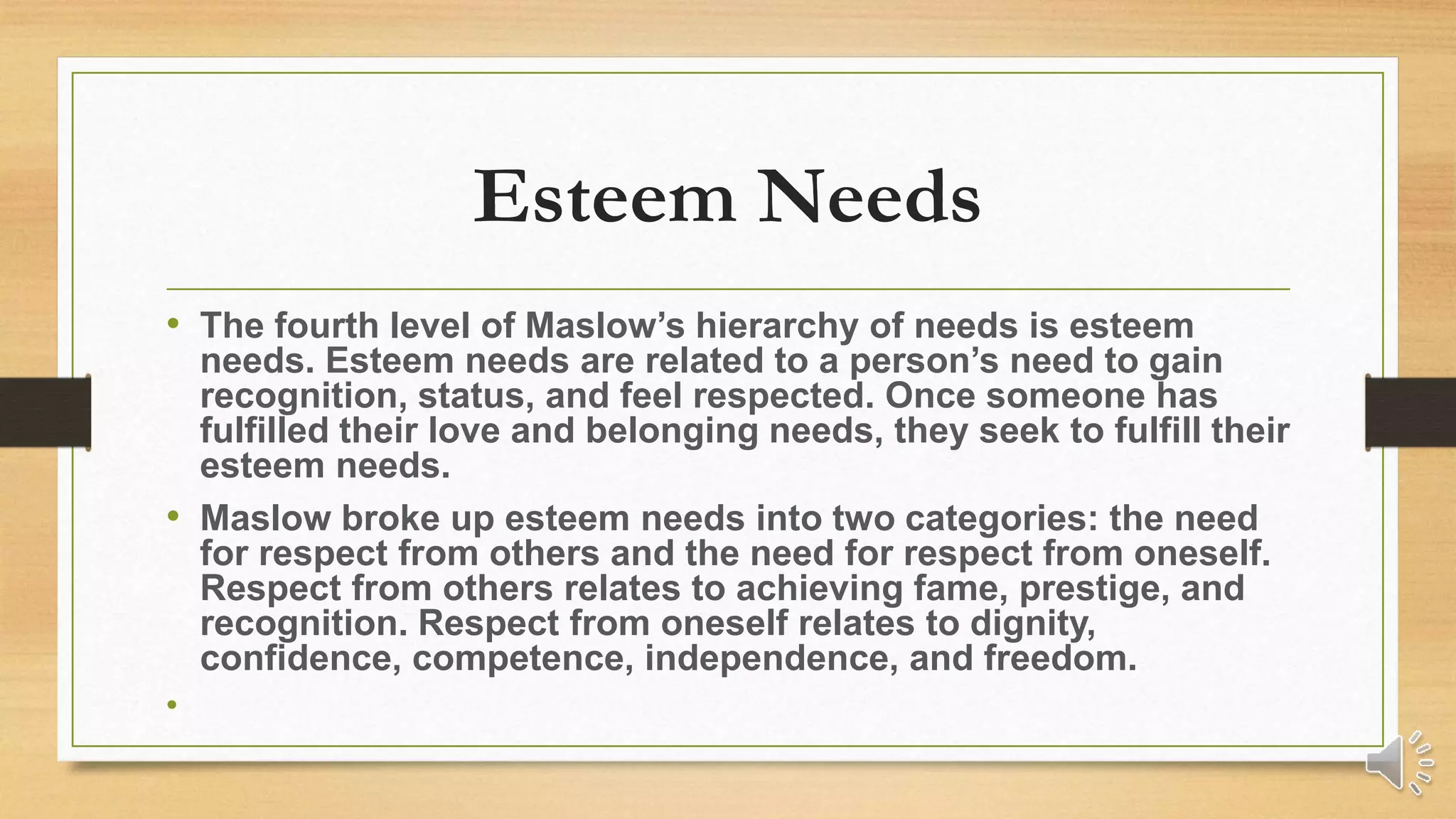 Esteem Needs
• The fourth level of Maslow’s hierarchy of needs is esteem
needs. Esteem needs are related to a person’s need to gain
recognition, status, and feel respected. Once someone has
fulfilled their love and belonging needs, they seek to fulfill their
esteem needs.
• Maslow broke up esteem needs into two categories: the need
for respect from others and the need for respect from oneself.
Respect from others relates to achieving fame, prestige, and
recognition. Respect from oneself relates to dignity,
confidence, competence, independence, and freedom.
•
 