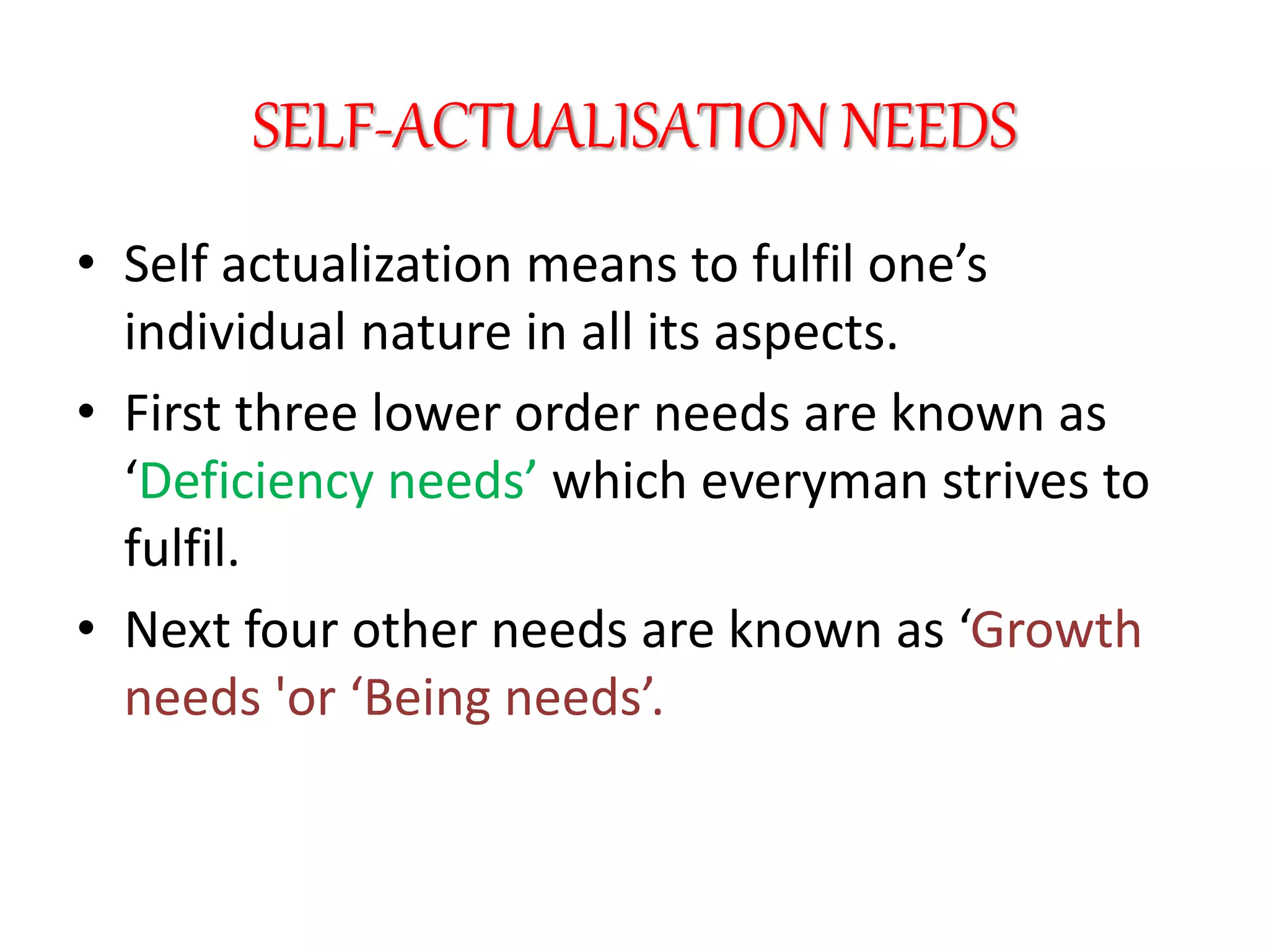 SELF-ACTUALISATION NEEDS
• Self actualization means to fulfil one’s
individual nature in all its aspects.
• First three lower order needs are known as
‘Deficiency needs’ which everyman strives to
fulfil.
• Next four other needs are known as ‘Growth
needs 'or ‘Being needs’.
 