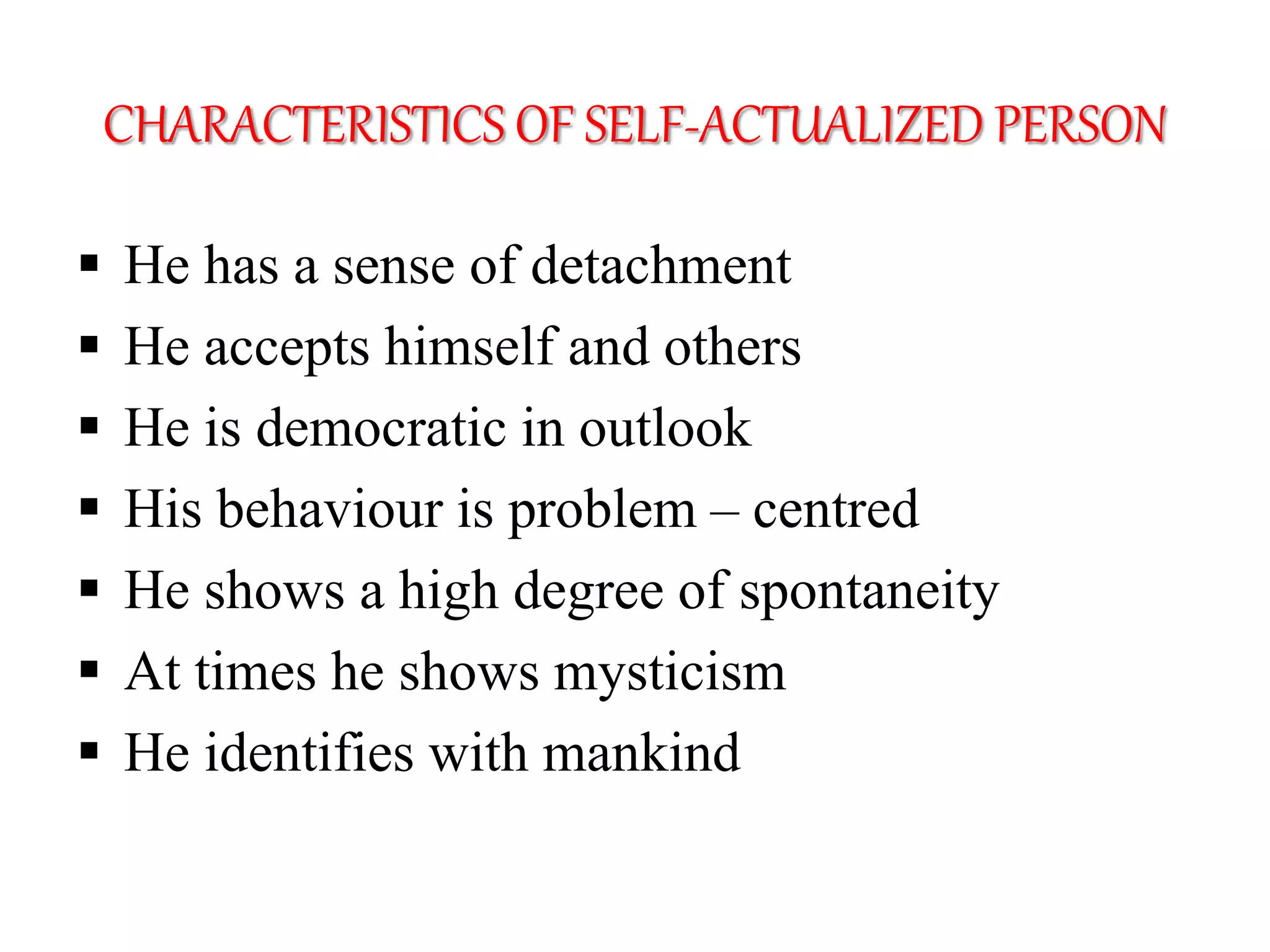 CHARACTERISTICS OF SELF-ACTUALIZED PERSON
 He has a sense of detachment
 He accepts himself and others
 He is democratic in outlook
 His behaviour is problem – centred
 He shows a high degree of spontaneity
 At times he shows mysticism
 He identifies with mankind
 