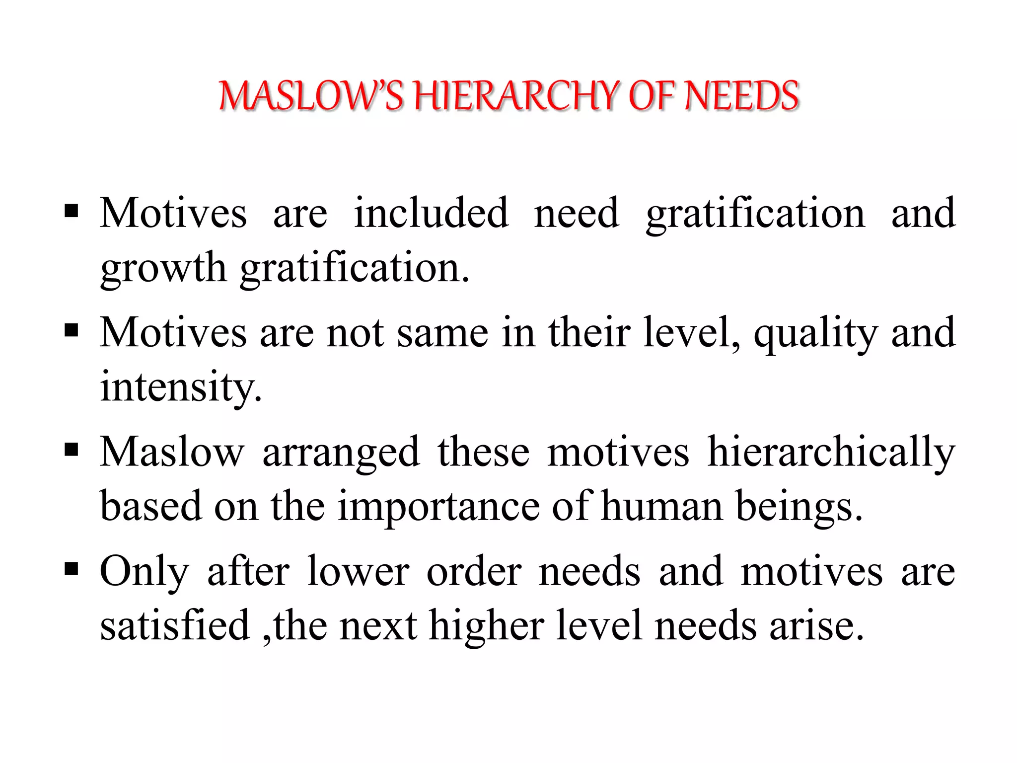 MASLOW’S HIERARCHY OF NEEDS
 Motives are included need gratification and
growth gratification.
 Motives are not same in their level, quality and
intensity.
 Maslow arranged these motives hierarchically
based on the importance of human beings.
 Only after lower order needs and motives are
satisfied ,the next higher level needs arise.
 
