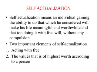SELF ACTUALIZATION
• Self actualization means an individual gaining
the ability to do that which he considered will
make his life meaningful and worthwhile and
that too doing it with free will, without any
compulsion.
• Two important elements of self-actualization
1. Acting with free
2. The values that is of highest worth accroding
to a person
 