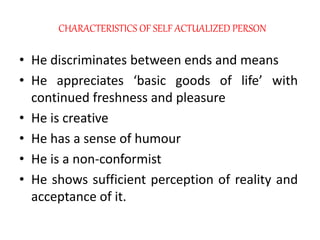 CHARACTERISTICS OF SELF ACTUALIZED PERSON
• He discriminates between ends and means
• He appreciates ‘basic goods of life’ with
continued freshness and pleasure
• He is creative
• He has a sense of humour
• He is a non-conformist
• He shows sufficient perception of reality and
acceptance of it.
 